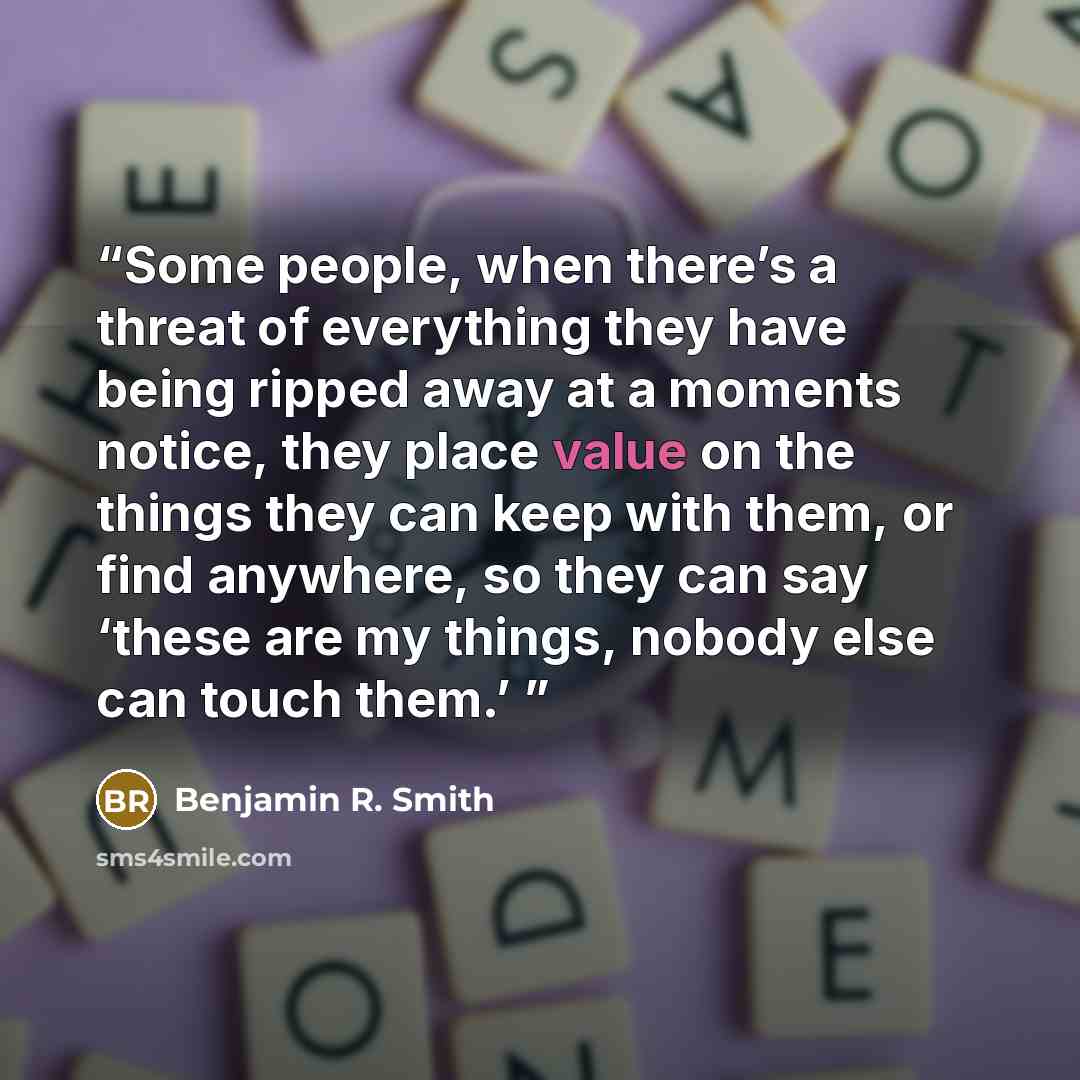 “Some people, when there’s a threat of everything they have being ripped away at a moments notice, they place value on the things they can keep with them, or find anywhere, so they can say ‘these are my things, nobody else can touch them.’” quote by Benjamin R. Smith