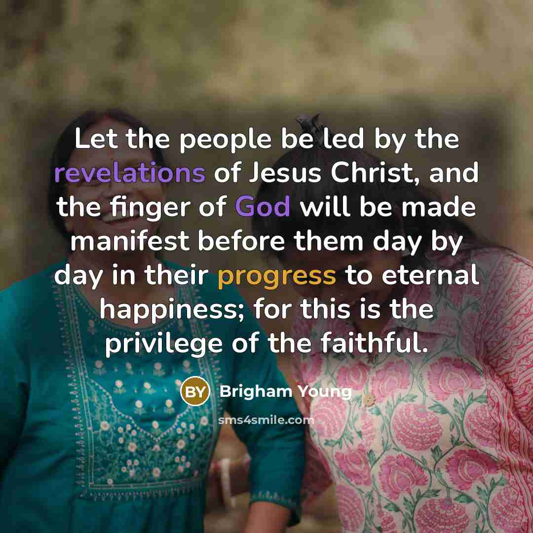 “Let the people be led by the revelations of Jesus Christ, and the finger of God will be made manifest before them day by day in their progress to eternal happiness; for this is the privilege of the faithful.” quote by Brigham Young