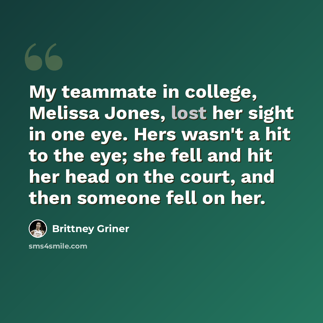 “My teammate in college, Melissa Jones, lost her sight in one eye. Hers wasn't a hit to the eye; she fell and hit her head on the court, and then someone fell on her.” quote by Brittney Griner
