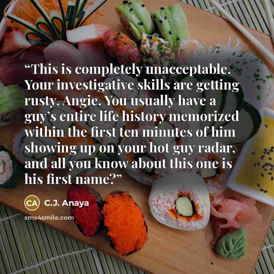 “This is completely unacceptable. Your investigative skills are getting rusty, Angie. You usually have a guy’s entire life history memorized within the first ten minutes of him showing up on your hot guy radar, and all you know about this one is his first name?” quote by C.J. Anaya