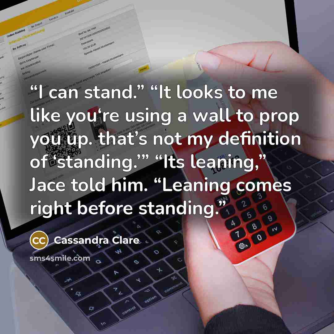 “I can stand.” “It looks to me like you‘re using a wall to prop you up. that’s not my definition of ‘standing.’” “Its leaning,” Jace told him. “Leaning comes right before standing.” quote by Cassandra Clare