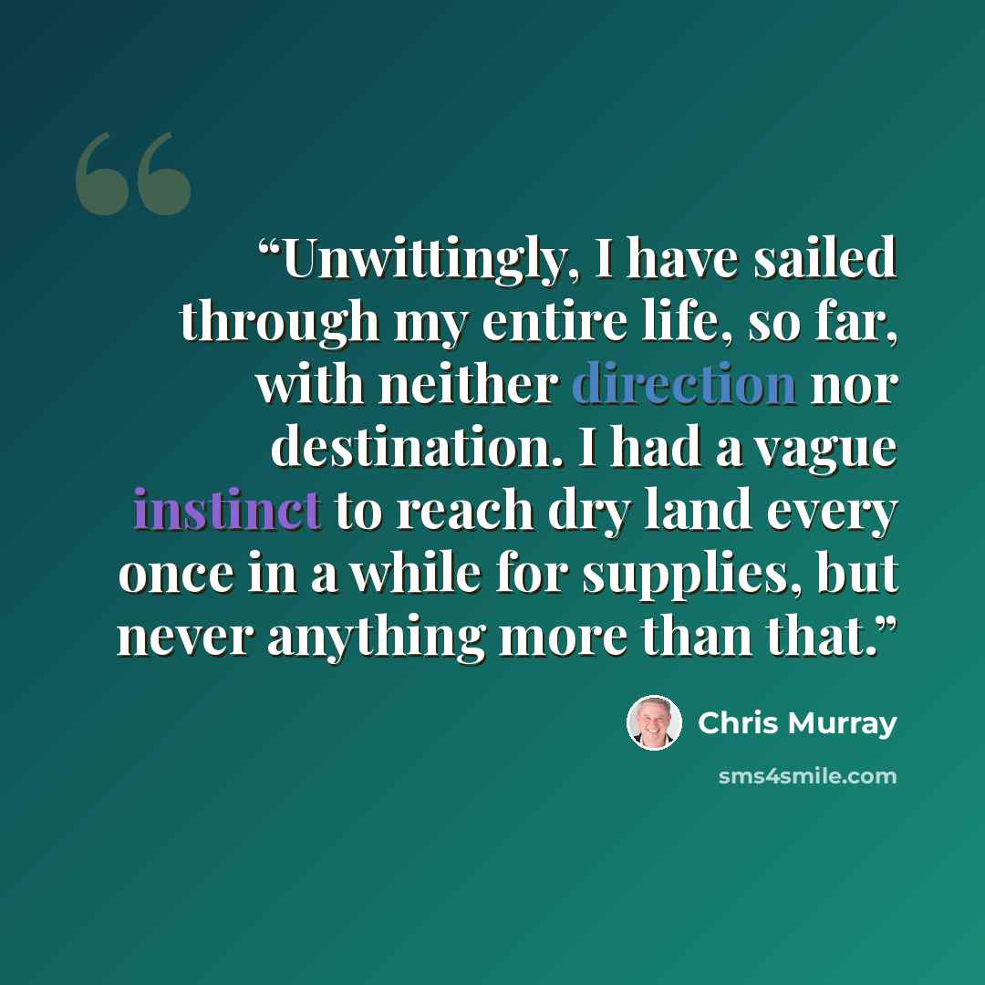 “Unwittingly, I have sailed through my entire life, so far, with neither direction nor destination. I had a vague instinct to reach dry land every once in a while for supplies, but never anything more than that.” quote by Chris Murray