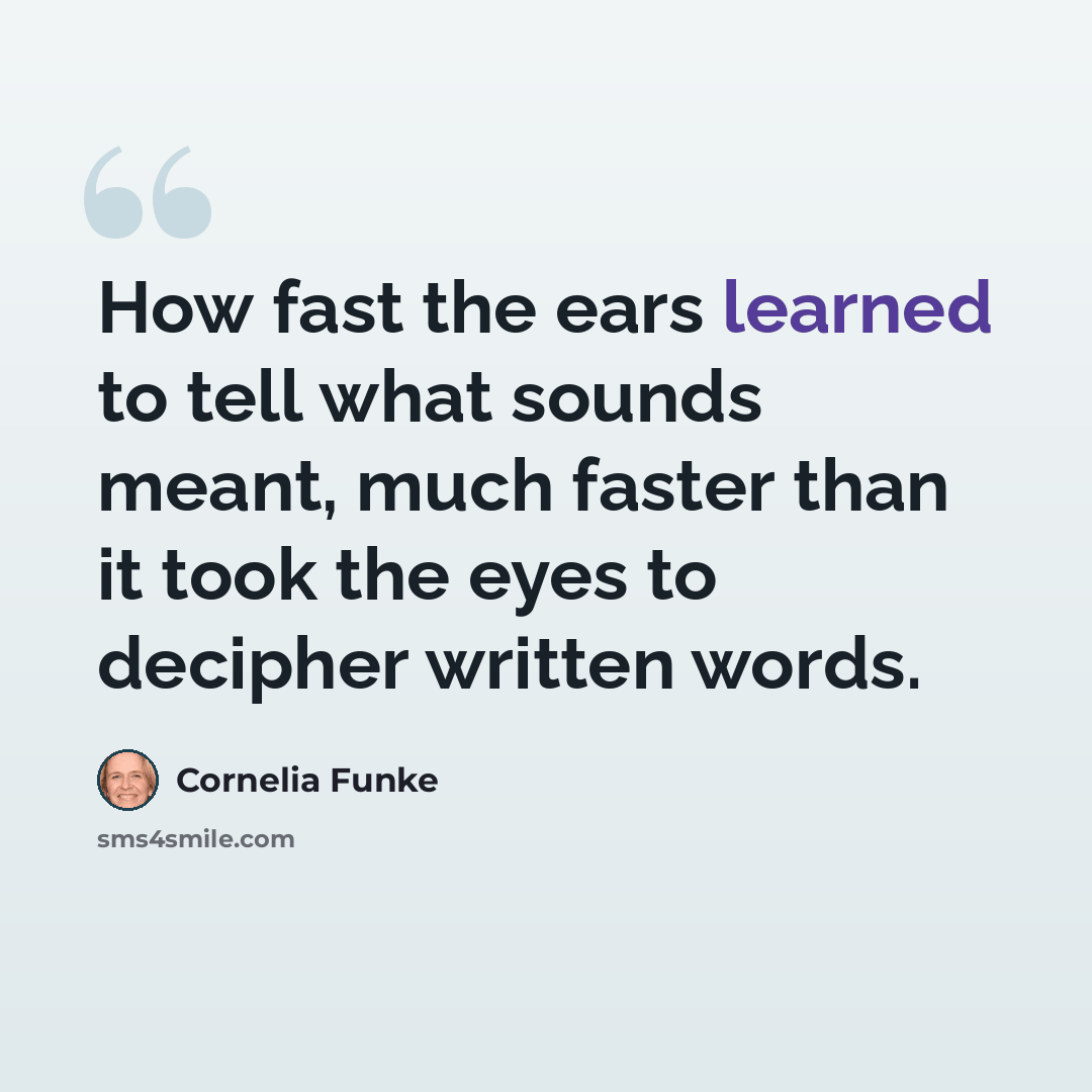 “How fast the ears learned to tell what sounds meant, much faster than it took the eyes to decipher written words.” quote by Cornelia Funke