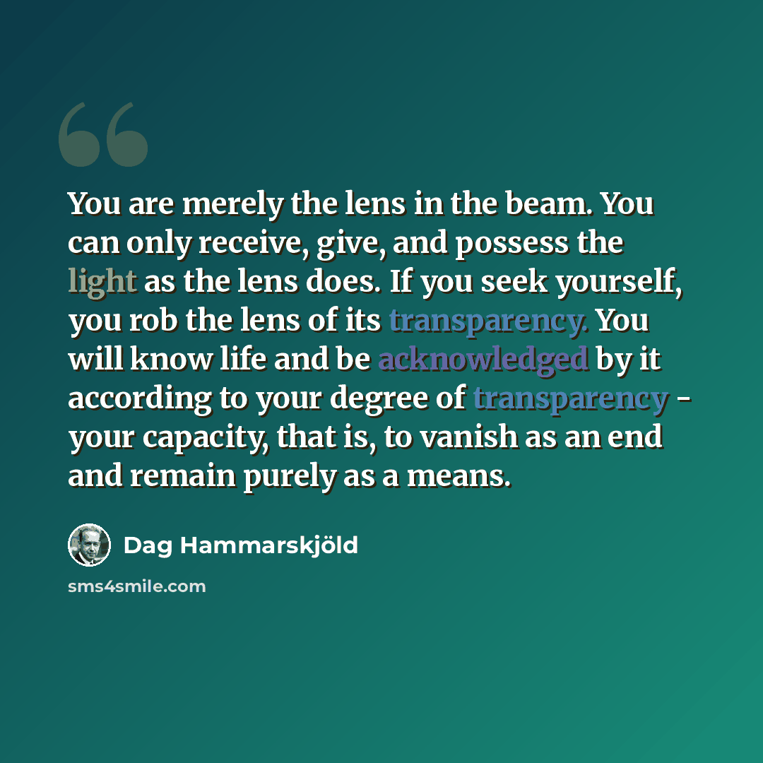 “You are merely the lens in the beam. You can only receive, give, and possess the light as the lens does. If you seek yourself, you rob the lens of its transparency. You will know life and be acknowledged by it according to your degree of transparency - your capacity, that is, to vanish as an end…” quote by Dag Hammarskjold