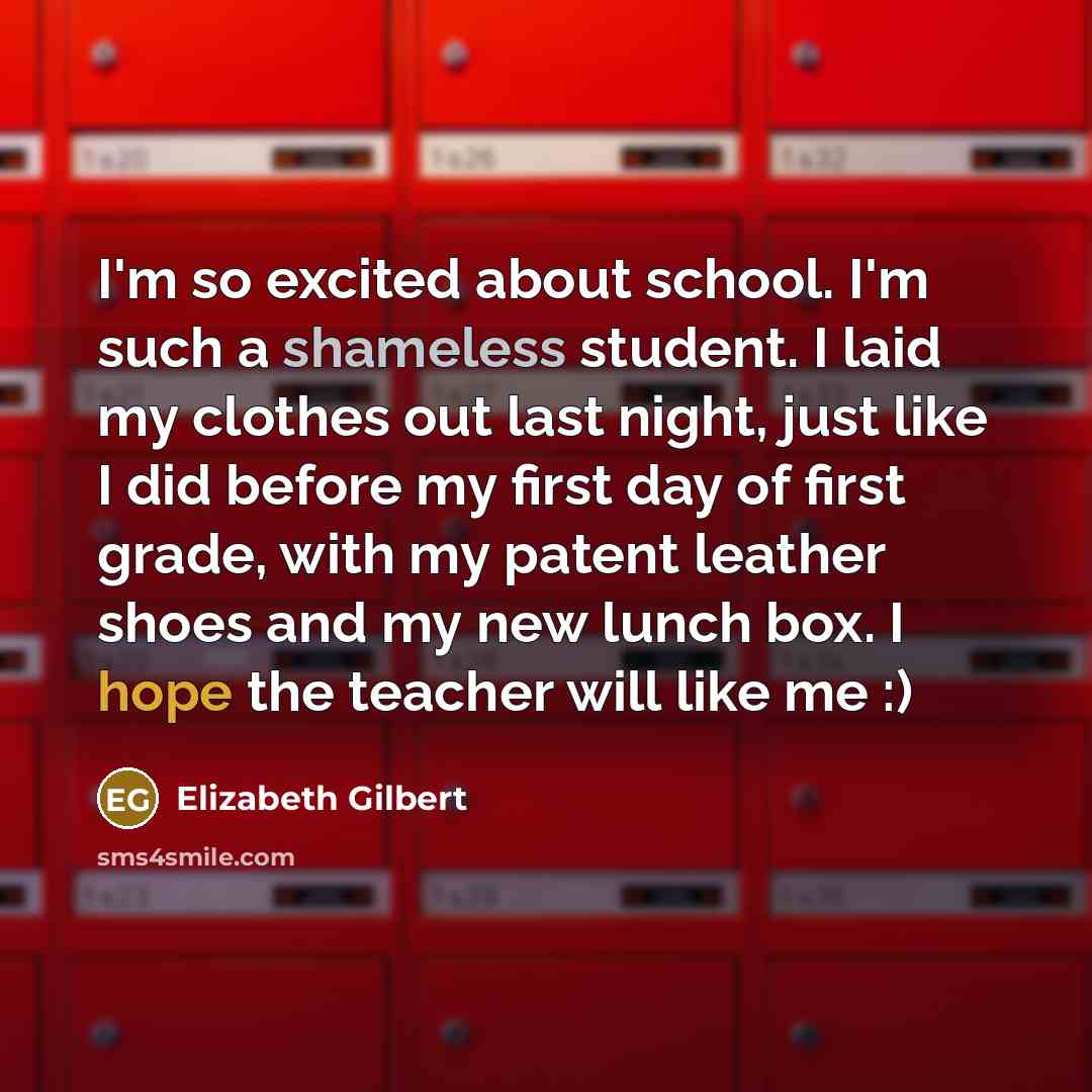 “I'm so excited about school. I'm such a shameless student. I laid my clothes out last night, just like I did before my first day of first grade, with my patent leather shoes and my new lunch box. I hope the teacher will like me :)” quote by Elizabeth Gilbert
