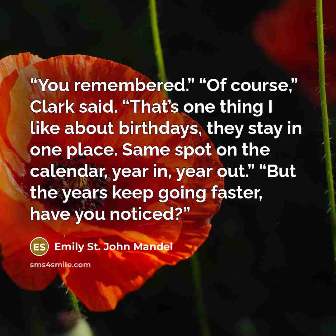 “You remembered.” “Of course,” Clark said. “That’s one thing I like about birthdays, they stay in one place. Same spot on the calendar, year in, year out.” “But the years keep going faster, have you noticed?” quote by Emily St. John Mandel