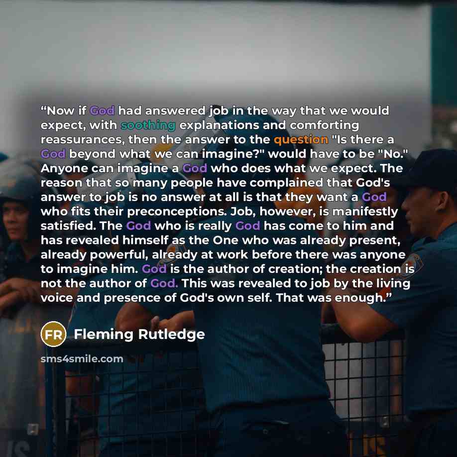 “Now if God had answered job in the way that we would expect, with soothing explanations and comforting reassurances, then the answer to the question "Is there a God beyond what we can imagine?" would have to be "No." Anyone can imagine a God who does what we expect. The reason that so many people…” quote by Fleming Rutledge