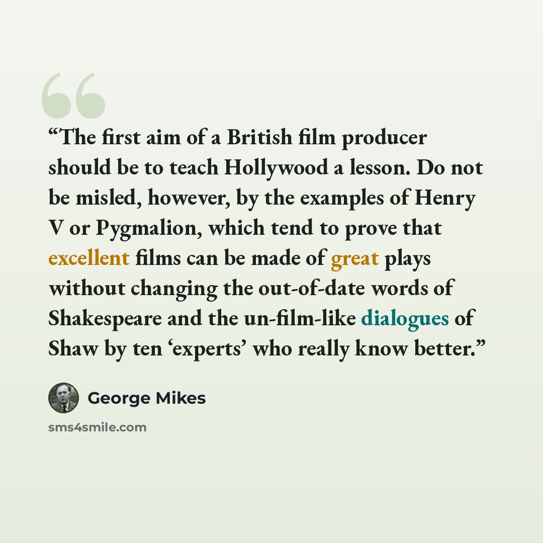 “The first aim of a British film producer should be to teach Hollywood a lesson. Do not be misled, however, by the examples of Henry V or Pygmalion, which tend to prove that excellent films can be made of great plays without changing the out-of-date words of Shakespeare and the un-film-like…” quote by George Mikes