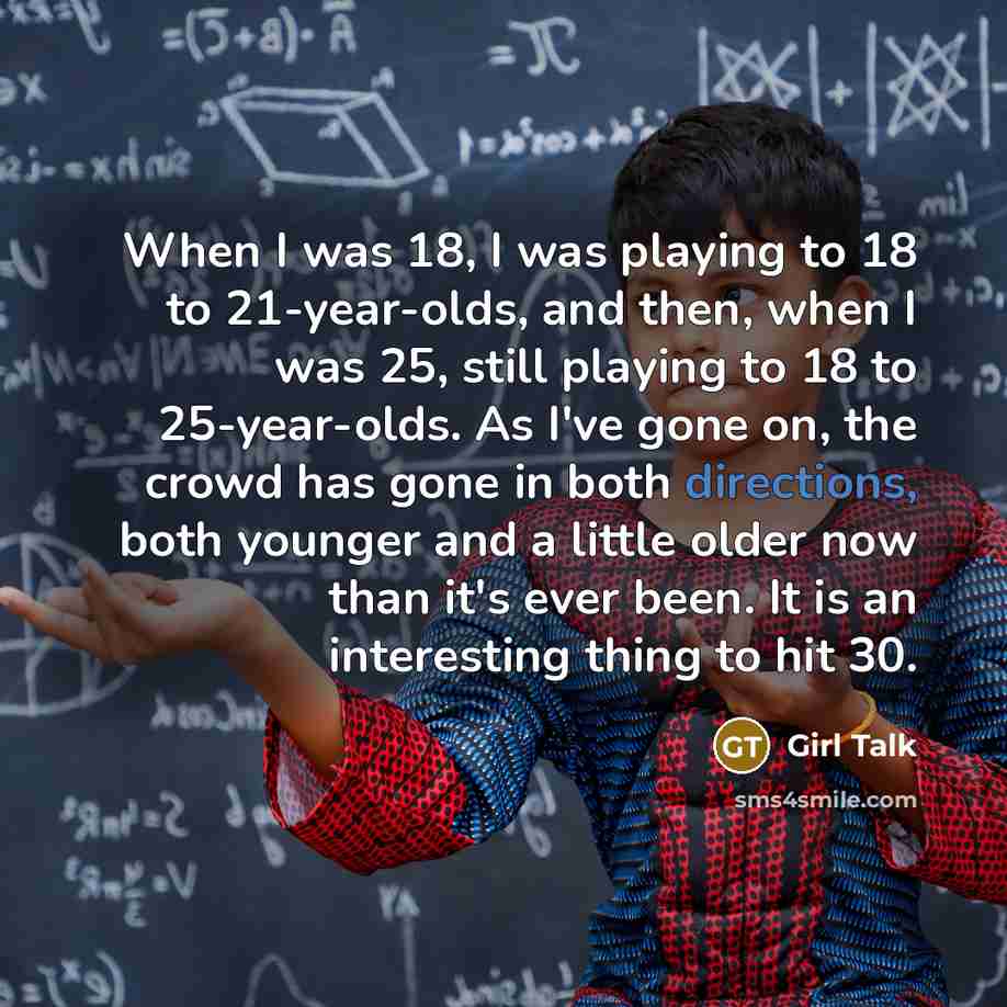 “When I was 18, I was playing to 18 to 21-year-olds, and then, when I was 25, still playing to 18 to 25-year-olds. As I've gone on, the crowd has gone in both directions, both younger and a little older now than it's ever been. It is an interesting thing to hit 30.” quote by Girl Talk