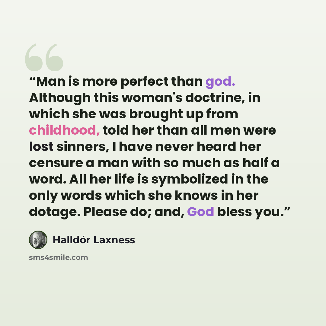 “Man is more perfect than god. Although this woman's doctrine, in which she was brought up from childhood, told her than all men were lost sinners, I have never heard her censure a man with so much as half a word. All her life is symbolized in the only words which she knows in her dotage. Please…” quote by Halldór Laxness
