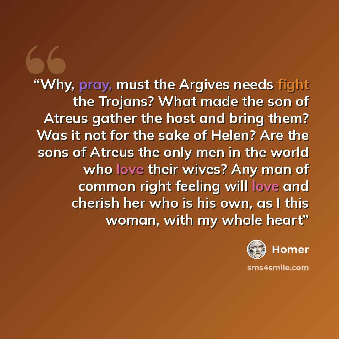 “Why, pray, must the Argives needs fight the Trojans? What made the son of Atreus gather the host and bring them? Was it not for the sake of Helen? Are the sons of Atreus the only men in the world who love their wives? Any man of common right feeling will love and cherish her who is his own, as I…” quote by Homer