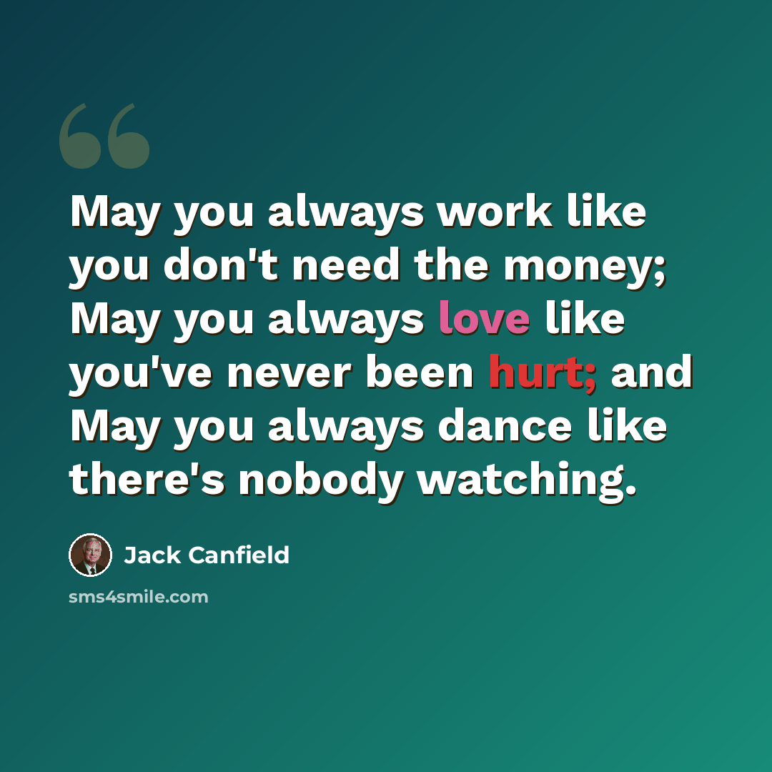 “May you always work like you don't need the money; May you always love like you've never been hurt; and May you always dance like there's nobody watching.” quote by Jack Canfield