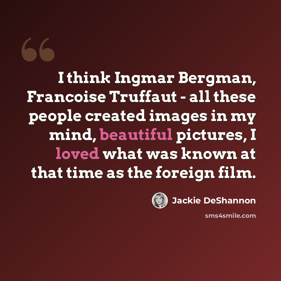 “I think Ingmar Bergman, Francoise Truffaut - all these people created images in my mind, beautiful pictures, I loved what was known at that time as the foreign film.” quote by Jackie DeShannon