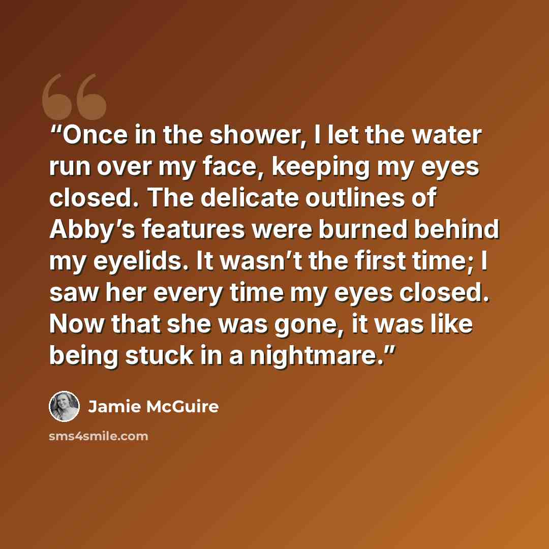 “Once in the shower, I let the water run over my face, keeping my eyes closed. The delicate outlines of Abby’s features were burned behind my eyelids. It wasn’t the first time; I saw her every time my eyes closed. Now that she was gone, it was like being stuck in a nightmare.” quote by Jamie McGuire