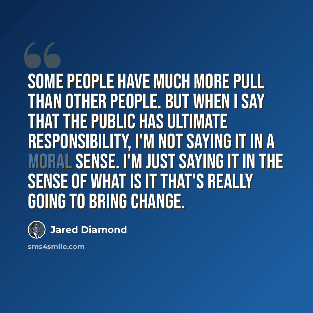 “Some people have much more pull than other people. But when I say that the public has ultimate responsibility, I'm not saying it in a moral sense. I'm just saying it in the sense of what is it that's really going to bring change.” quote by Jared Diamond