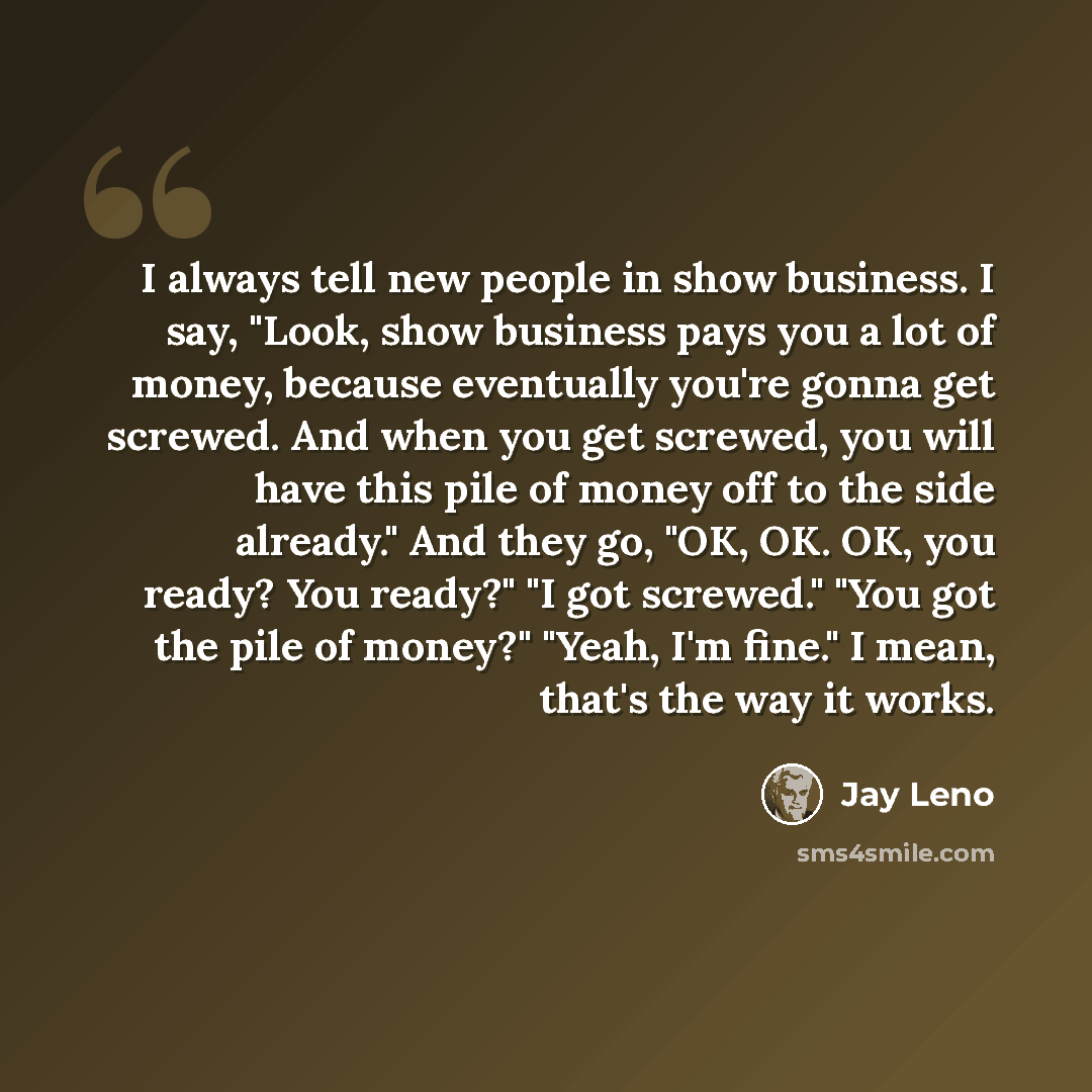 “I always tell new people in show business. I say, "Look, show business pays you a lot of money, because eventually you're gonna get screwed. And when you get screwed, you will have this pile of money off to the side already." And they go, "OK, OK. OK, you ready? You ready?" "I got screwed." "You…” quote by Jay Leno