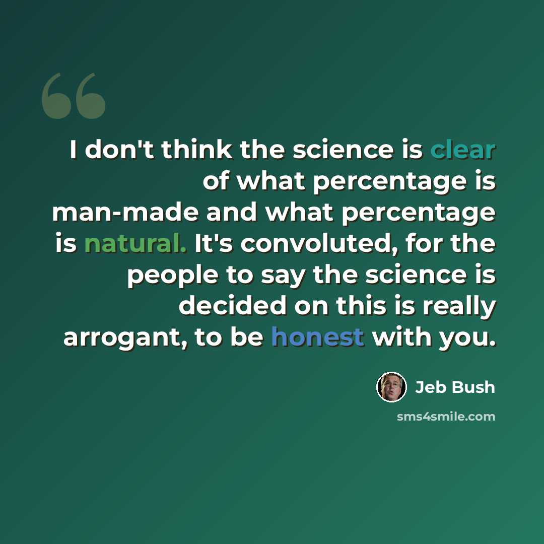 “I don't think the science is clear of what percentage is man-made and what percentage is natural. It's convoluted, for the people to say the science is decided on this is really arrogant, to be honest with you.” quote by Jeb Bush