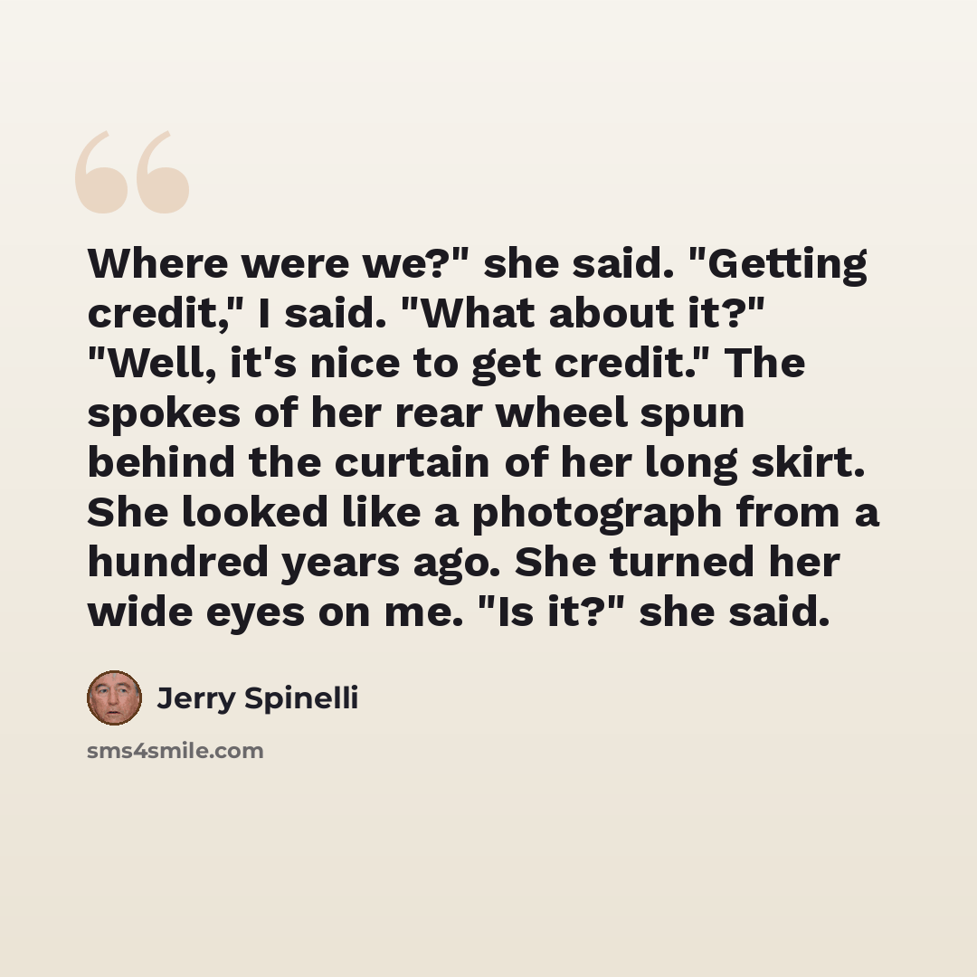 “Where were we?" she said. "Getting credit," I said. "What about it?" "Well, it's nice to get credit." The spokes of her rear wheel spun behind the curtain of her long skirt. She looked like a photograph from a hundred years ago. She turned her wide eyes on me. "Is it?" she said.” quote by Jerry Spinelli
