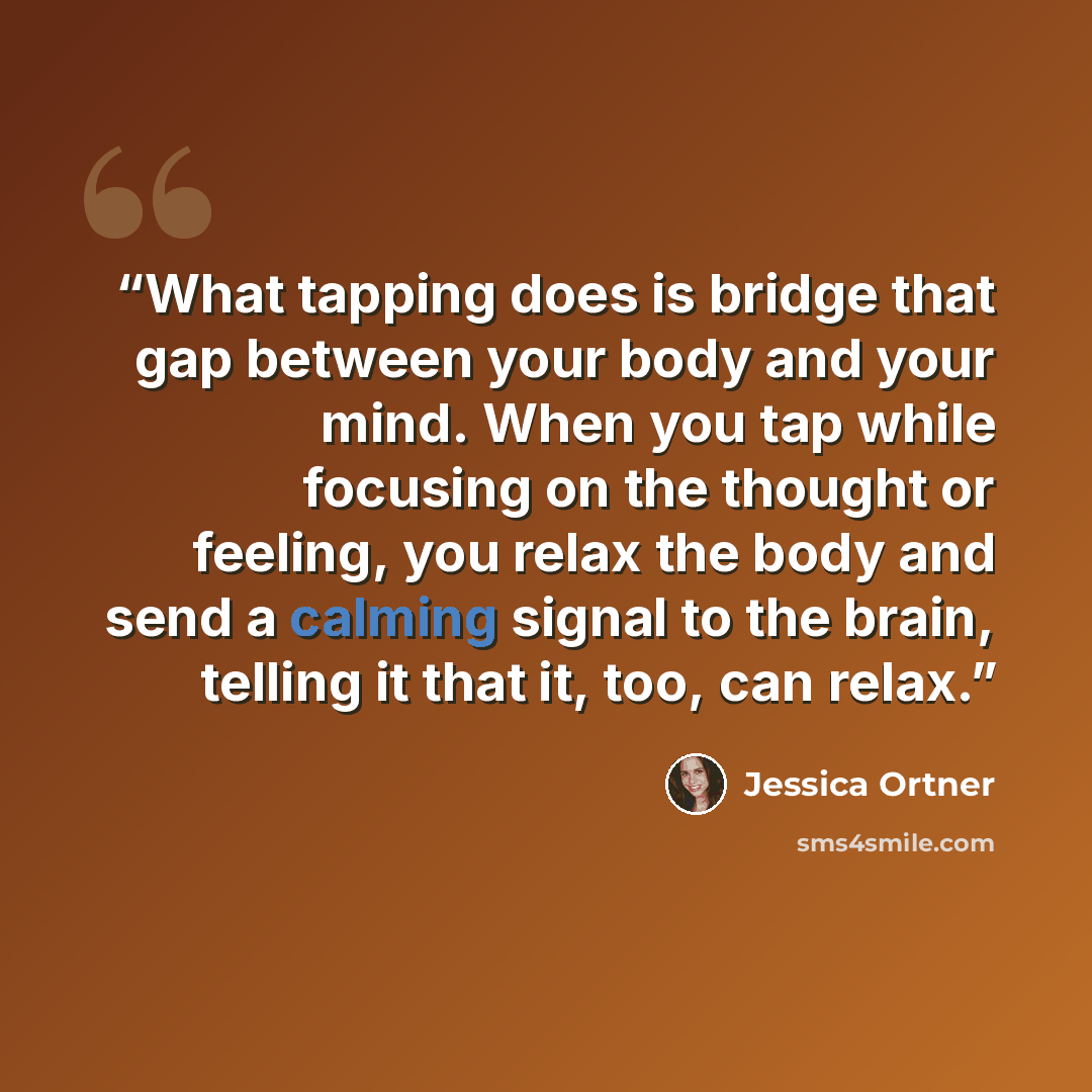 “What tapping does is bridge that gap between your body and your mind. When you tap while focusing on the thought or feeling, you relax the body and send a calming signal to the brain, telling it that it, too, can relax.” quote by Jessica Ortner