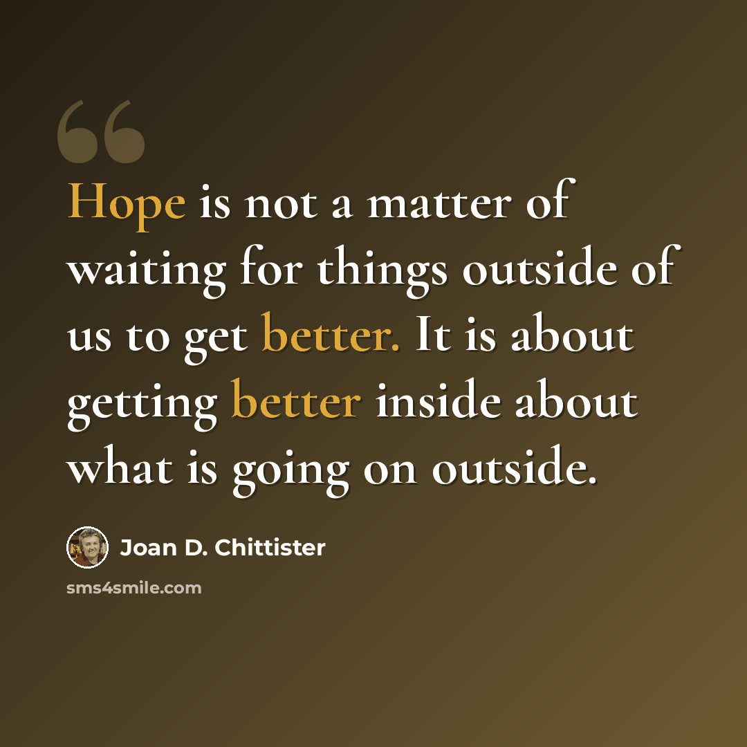 “Hope is not a matter of waiting for things outside of us to get better. It is about getting better inside about what is going on outside.” quote by Joan D. Chittister