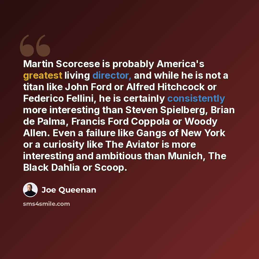 “Martin Scorcese is probably America's greatest living director, and while he is not a titan like John Ford or Alfred Hitchcock or Federico Fellini, he is certainly consistently more interesting than Steven Spielberg, Brian de Palma, Francis Ford Coppola or Woody Allen. Even a failure like Gangs of…” quote by Joe Queenan