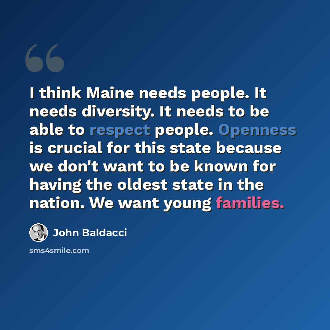 “I think Maine needs people. It needs diversity. It needs to be able to respect people. Openness is crucial for this state because we don't want to be known for having the oldest state in the nation. We want young families.” quote by John Baldacci