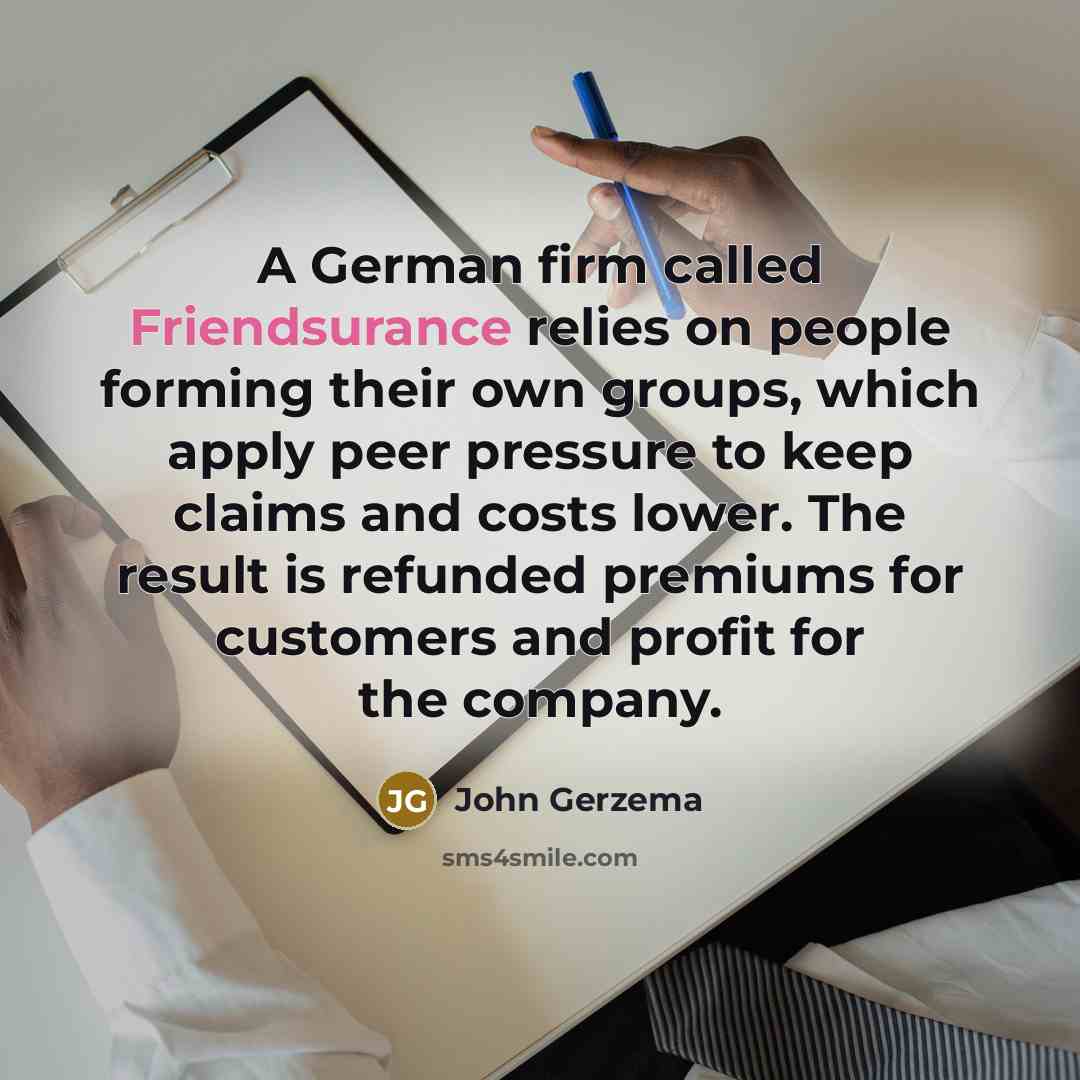“A German firm called Friendsurance relies on people forming their own groups, which apply peer pressure to keep claims and costs lower. The result is refunded premiums for customers and profit for the company.” quote by John Gerzema