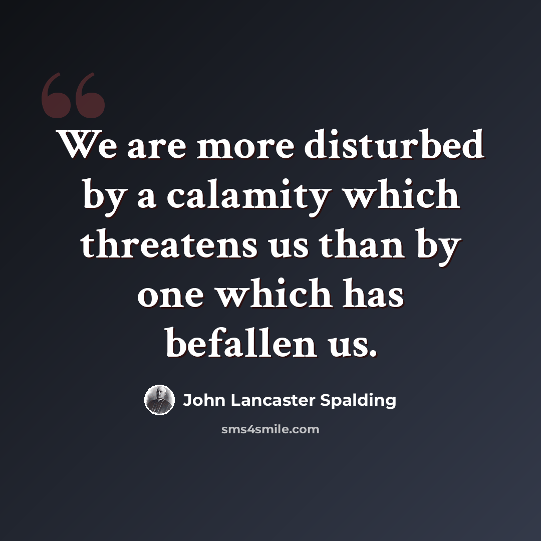 “We are more disturbed by a calamity which threatens us than by one which has befallen us.” quote by John Lancaster Spalding