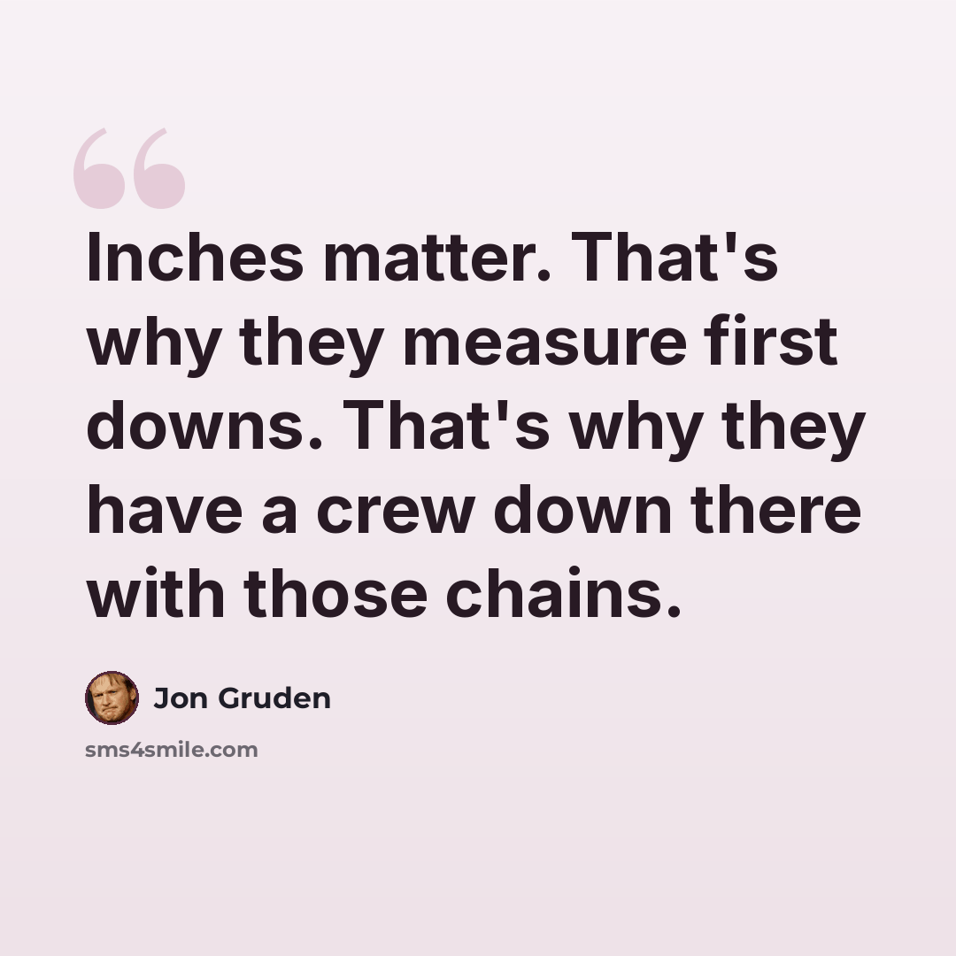 “Inches matter. That's why they measure first downs. That's why they have a crew down there with those chains.” quote by Jon Gruden