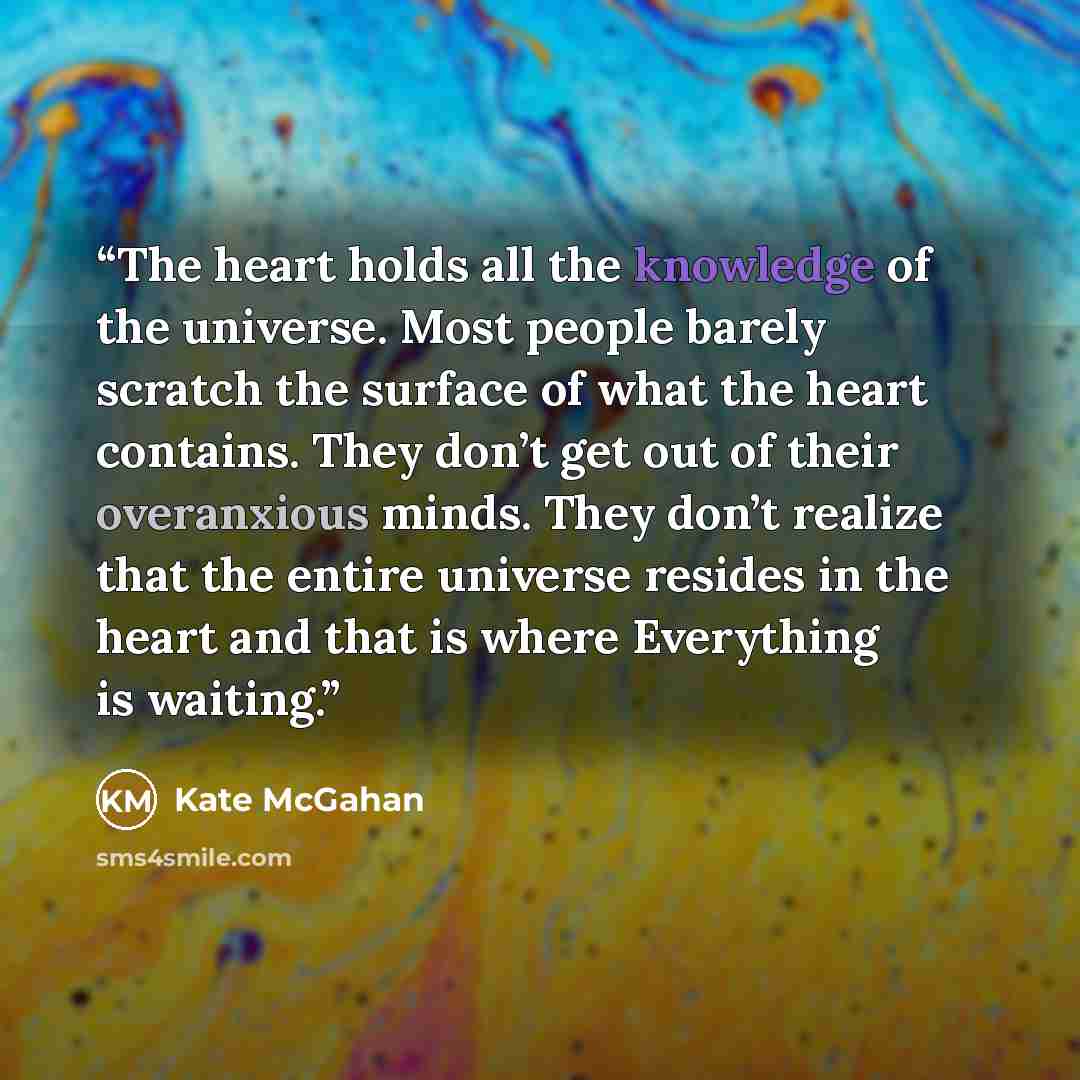 “The heart holds all the knowledge of the universe. Most people barely scratch the surface of what the heart contains. They don’t get out of their overanxious minds. They don’t realize that the entire universe resides in the heart and that is where Everything is waiting.” quote by Kate McGahan