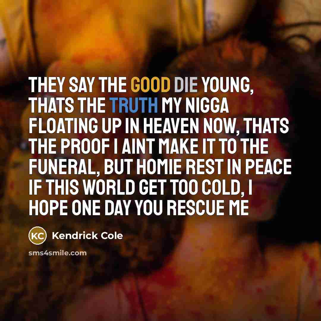 “They say the good die young, thats the truth My nigga floating up in heaven now, thats the proof I aint make it to the funeral, but homie rest in peace If this world get too cold, I hope one day you rescue me” quote by Kendrick Cole
