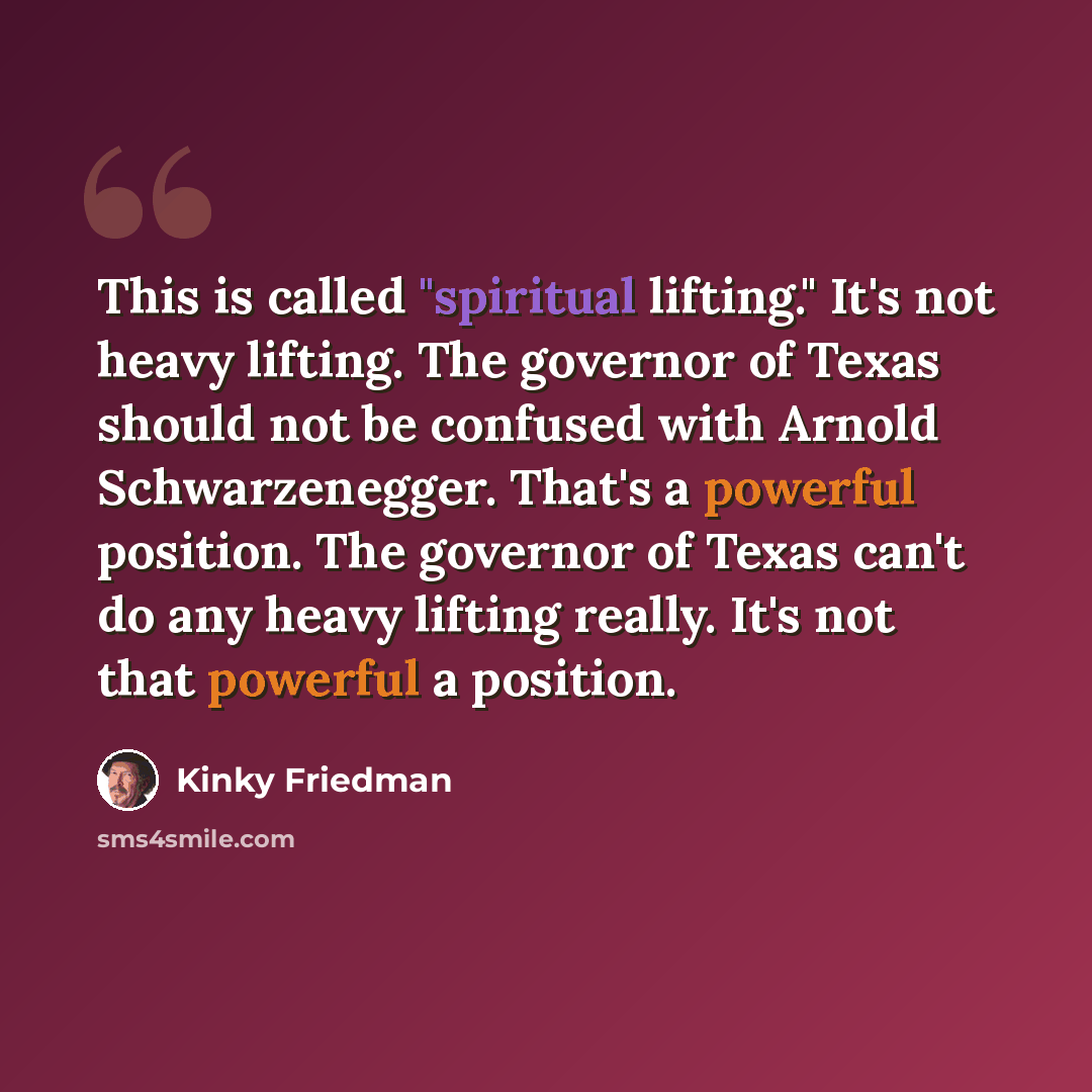“This is called "spiritual lifting." It's not heavy lifting. The governor of Texas should not be confused with Arnold Schwarzenegger. That's a powerful position. The governor of Texas can't do any heavy lifting really. It's not that powerful a position.” quote by Kinky Friedman