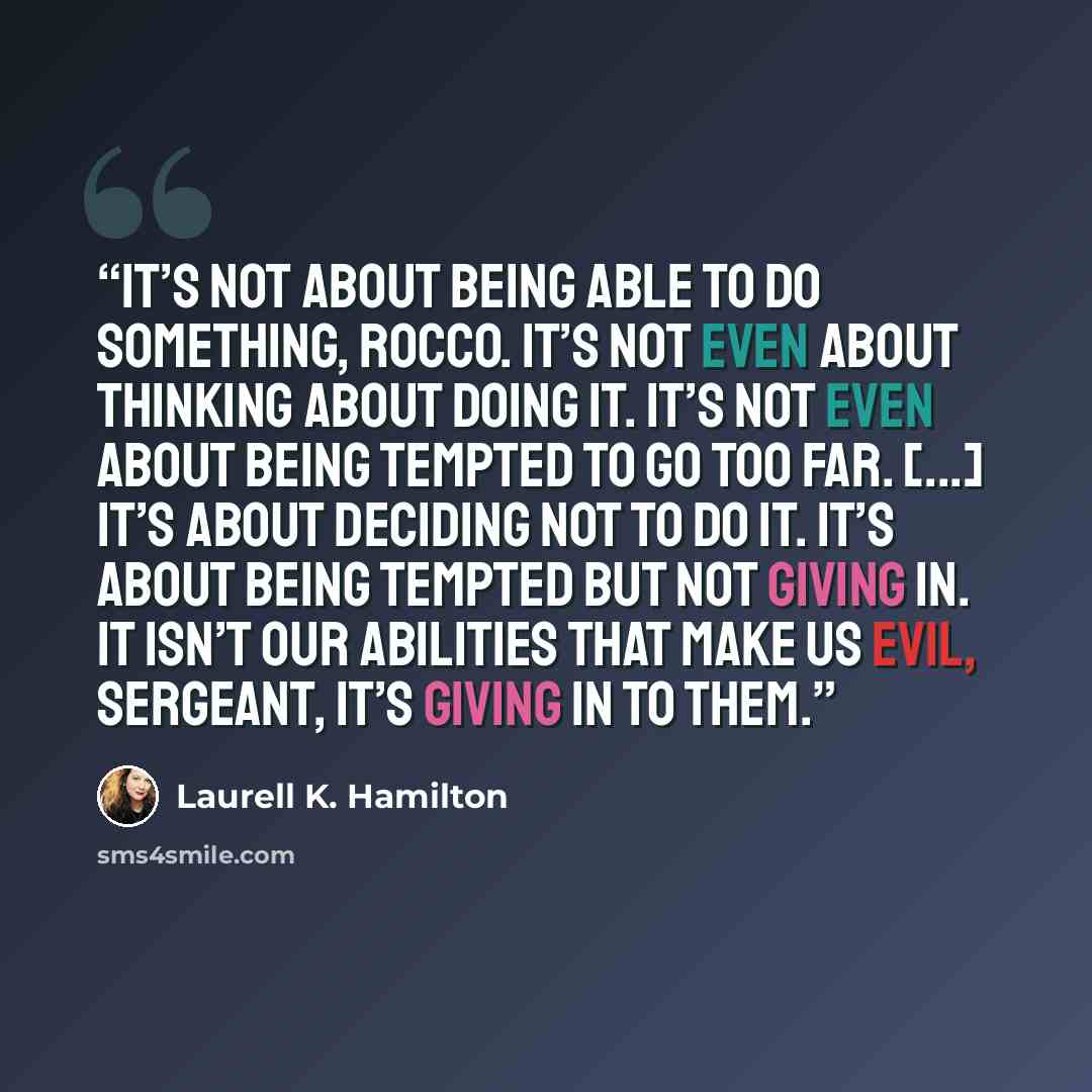 “It’s not about being able to do something, Rocco. It’s not even about thinking about doing it. It’s not even about being tempted to go too far. [...] It’s about deciding not to do it. It’s about being tempted but not giving in. It isn’t our abilities that make us evil, Sergeant, it’s giving in to…” quote by Laurell K. Hamilton
