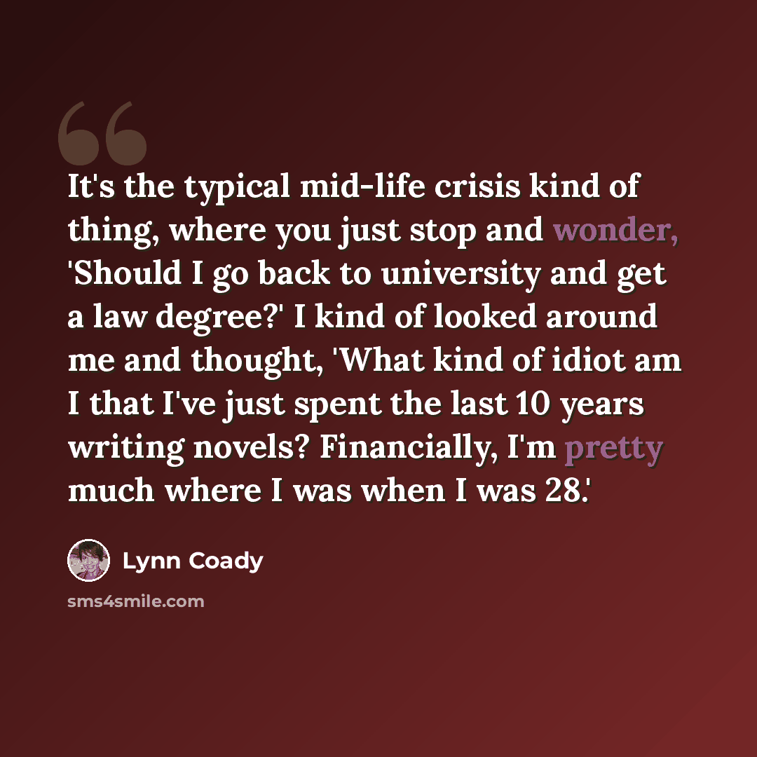 “It's the typical mid-life crisis kind of thing, where you just stop and wonder, 'Should I go back to university and get a law degree?' I kind of looked around me and thought, 'What kind of idiot am I that I've just spent the last 10 years writing novels? Financially, I'm pretty much where I was…” quote by Lynn Coady
