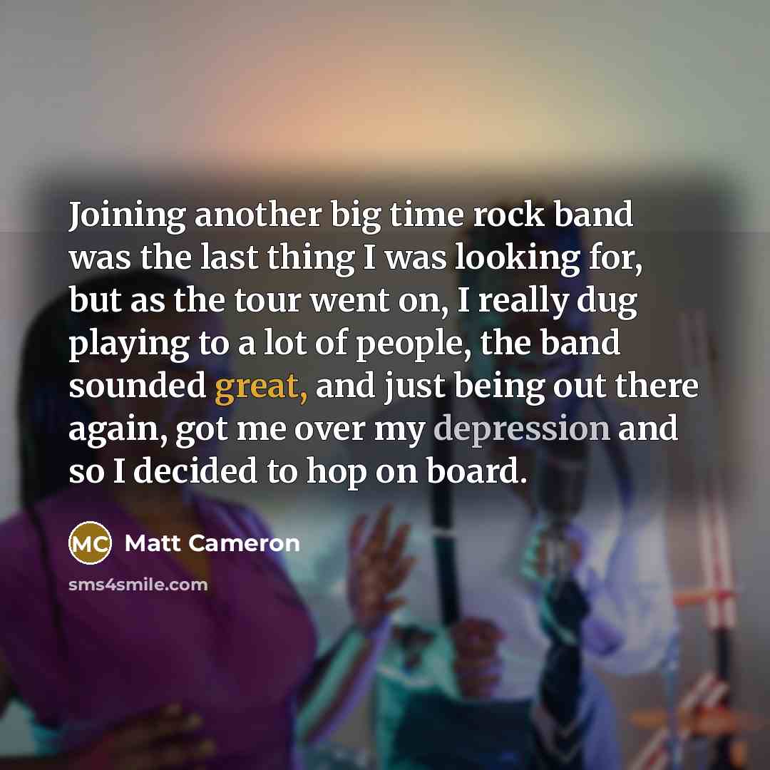 “Joining another big time rock band was the last thing I was looking for, but as the tour went on, I really dug playing to a lot of people, the band sounded great, and just being out there again, got me over my depression and so I decided to hop on board.” quote by Matt Cameron