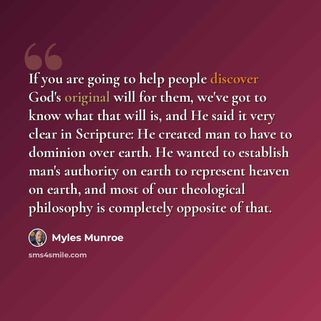 “If you are going to help people discover God's original will for them, we've got to know what that will is, and He said it very clear in Scripture: He created man to have to dominion over earth. He wanted to establish man's authority on earth to represent heaven on earth, and most of our…” quote by Myles Munroe