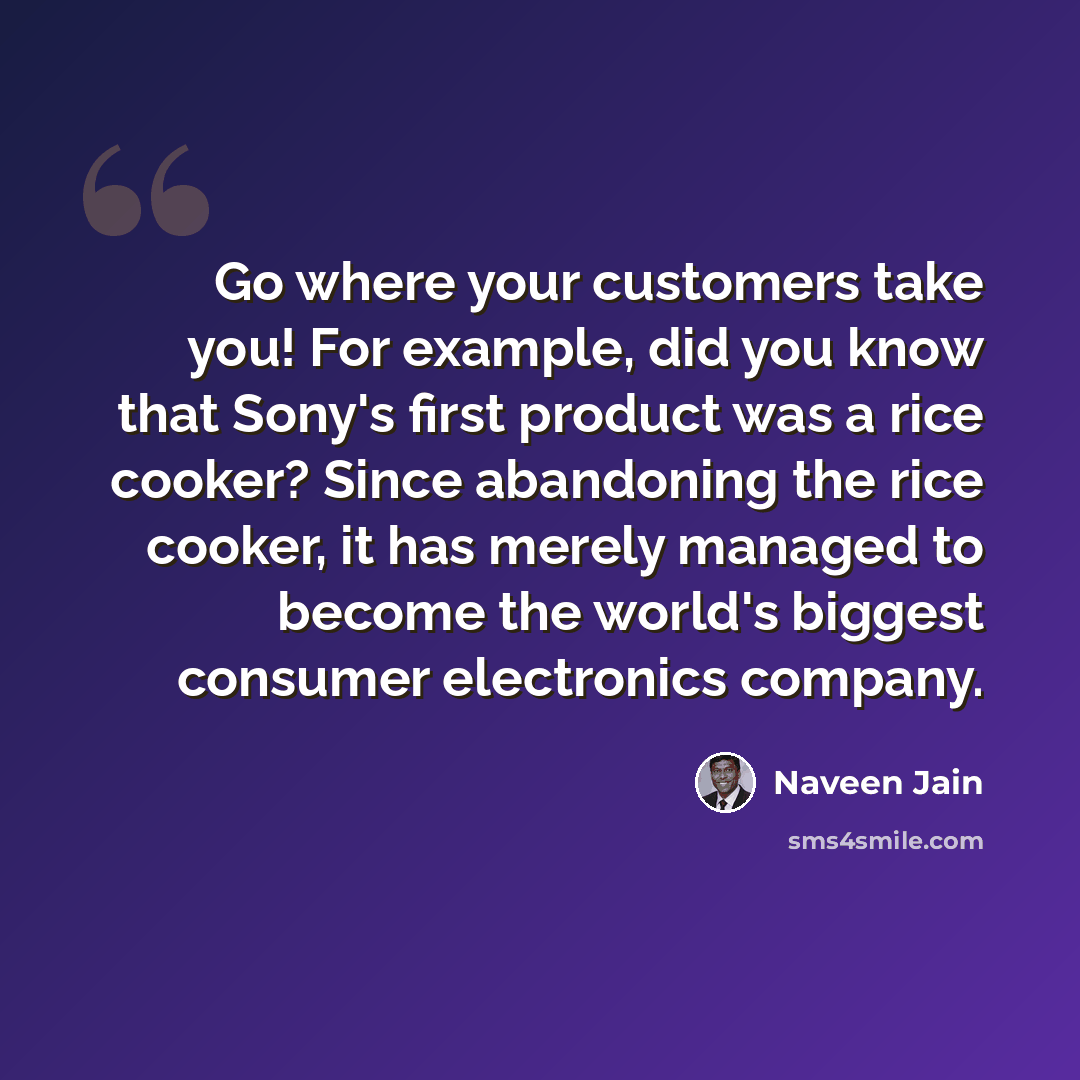 “Go where your customers take you! For example, did you know that Sony's first product was a rice cooker? Since abandoning the rice cooker, it has merely managed to become the world's biggest consumer electronics company.” quote by Naveen Jain