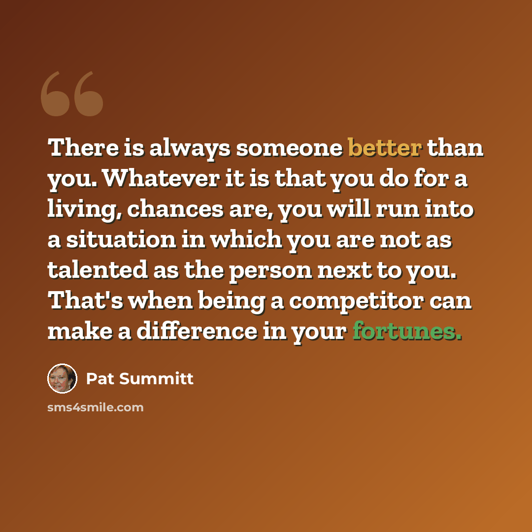 “There is always someone better than you. Whatever it is that you do for a living, chances are, you will run into a situation in which you are not as talented as the person next to you. That's when being a competitor can make a difference in your fortunes.” quote by Pat Summitt
