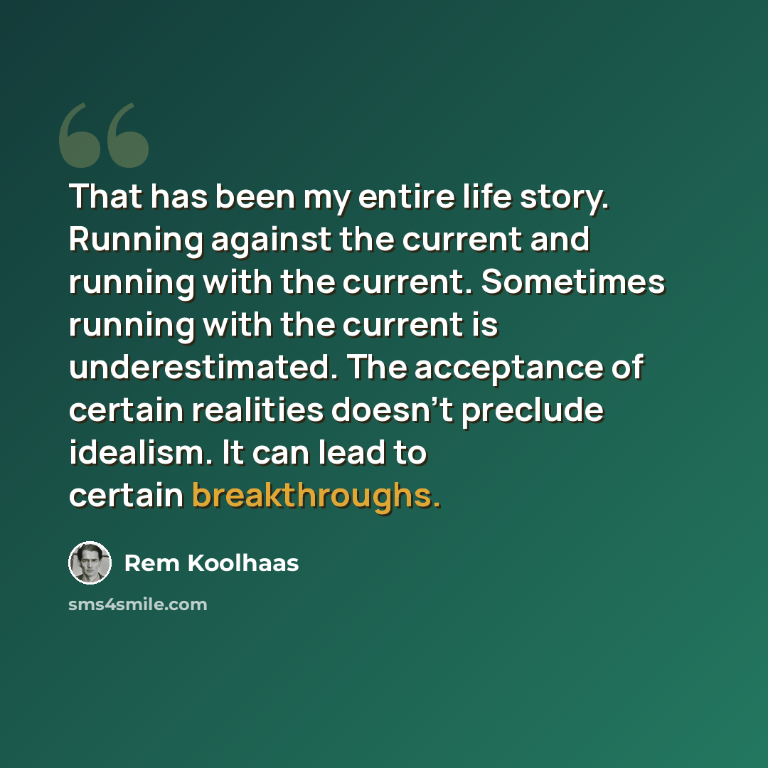 “That has been my entire life story. Running against the current and running with the current. Sometimes running with the current is underestimated. The acceptance of certain realities doesn’t preclude idealism. It can lead to certain breakthroughs.” quote by Rem Koolhaas