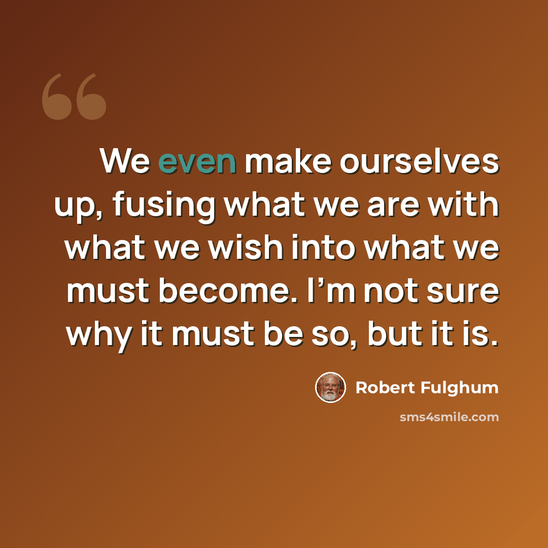 “We even make ourselves up, fusing what we are with what we wish into what we must become. I'm not sure why it must be so, but it is.” quote by Robert Fulghum