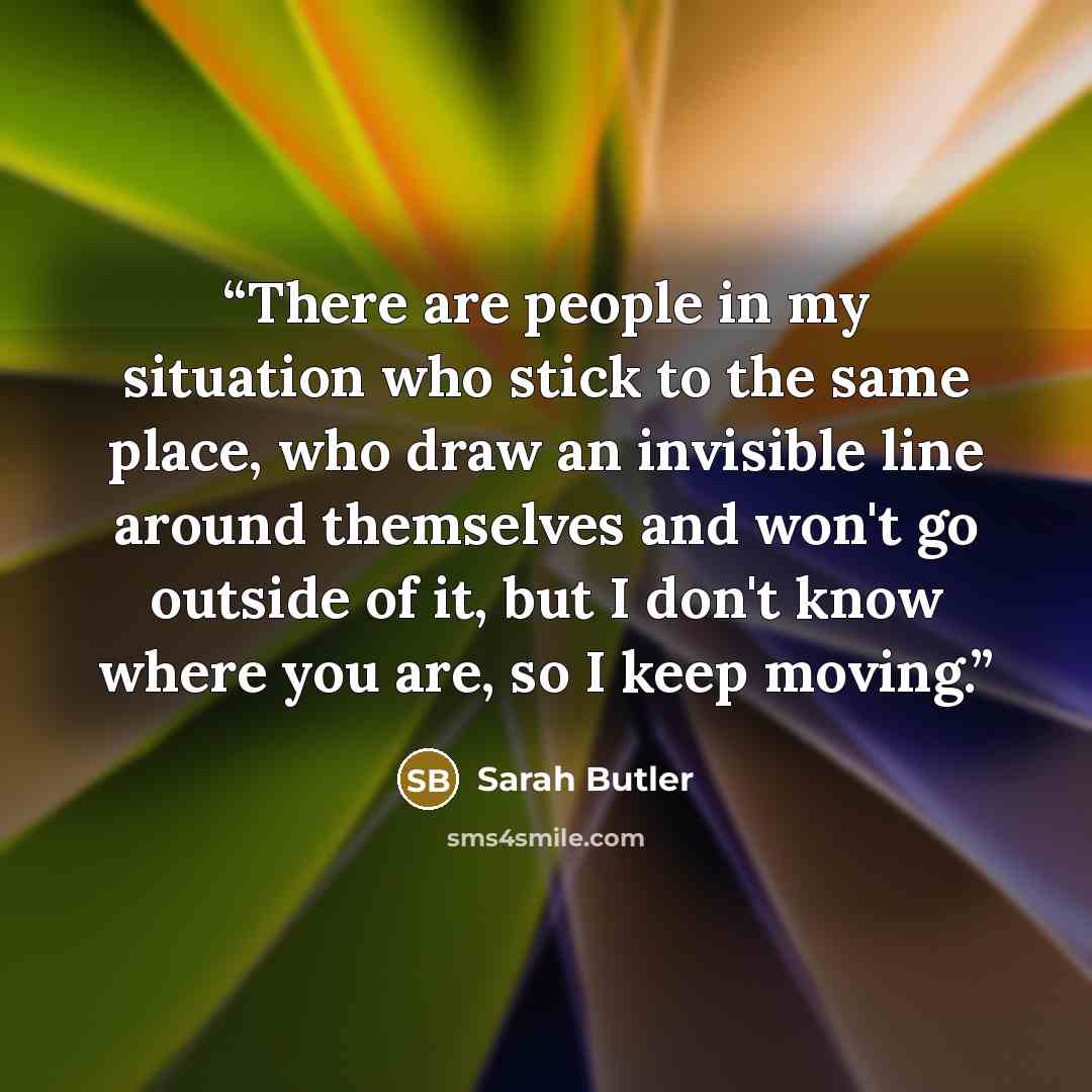“There are people in my situation who stick to the same place, who draw an invisible line around themselves and won't go outside of it, but I don't know where you are, so I keep moving.” quote by Sarah Butler