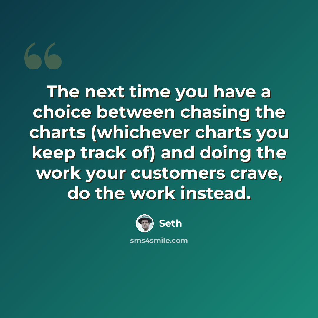 “The next time you have a choice between chasing the charts (whichever charts you keep track of) and doing the work your customers crave, do the work instead.” quote by Seth