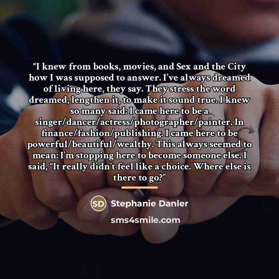 “I knew from books, movies, and Sex and the City how I was supposed to answer. I’ve always dreamed of living here, they say. They stress the word dreamed, lengthen it, to make it sound true. I knew so many said: I came here to be a singer/dancer/actress/photographer/painter. In…” quote by Stephanie Danler