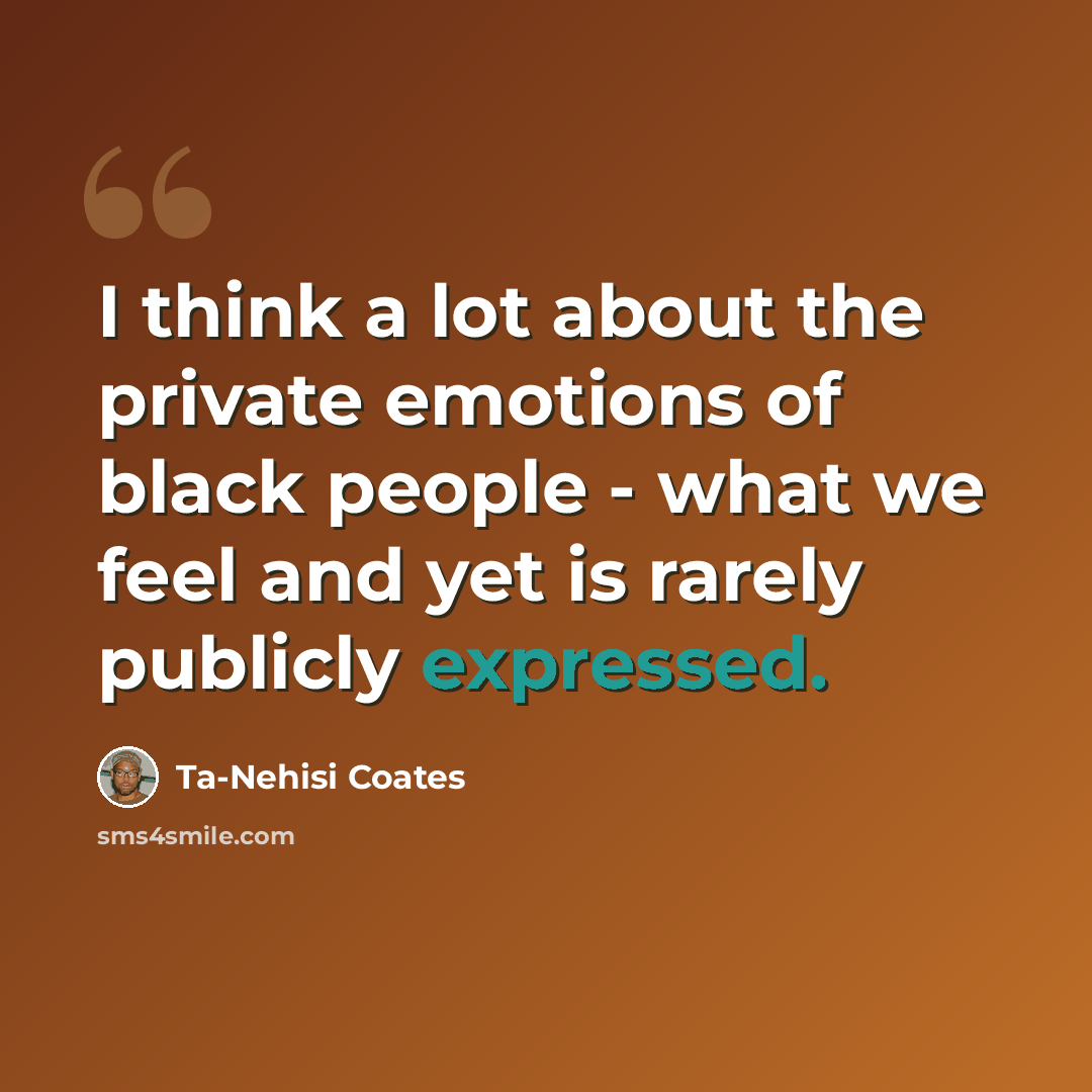 “I think a lot about the private emotions of black people - what we feel and yet is rarely publicly expressed.” quote by Ta-Nehisi Coates