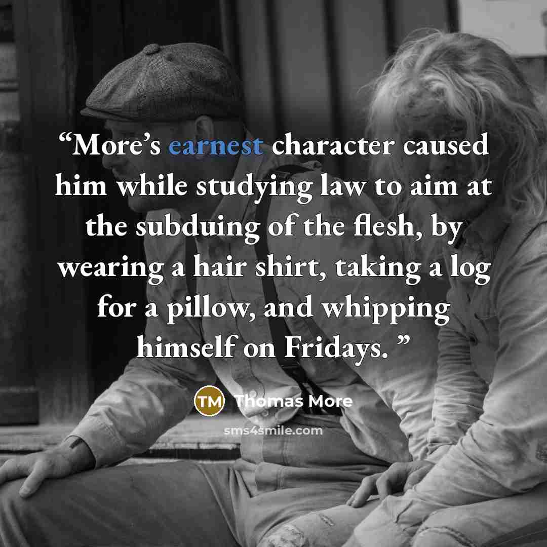 “More’s earnest character caused him while studying law to aim at the subduing of the flesh, by wearing a hair shirt, taking a log for a pillow, and whipping himself on Fridays.” quote by Thomas More