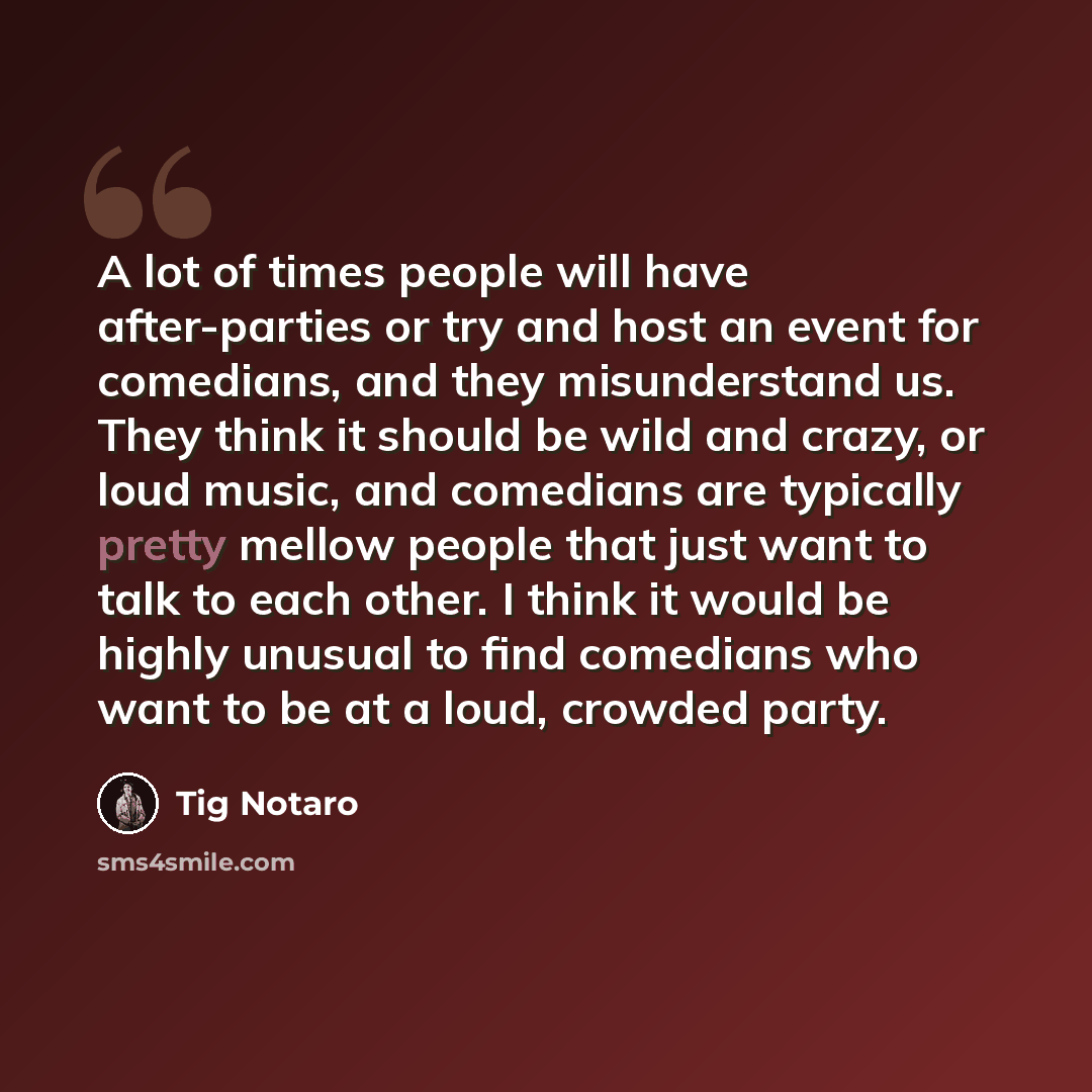 “A lot of times people will have after-parties or try and host an event for comedians, and they misunderstand us. They think it should be wild and crazy, or loud music, and comedians are typically pretty mellow people that just want to talk to each other. I think it would be highly unusual to find…” quote by Tig Notaro
