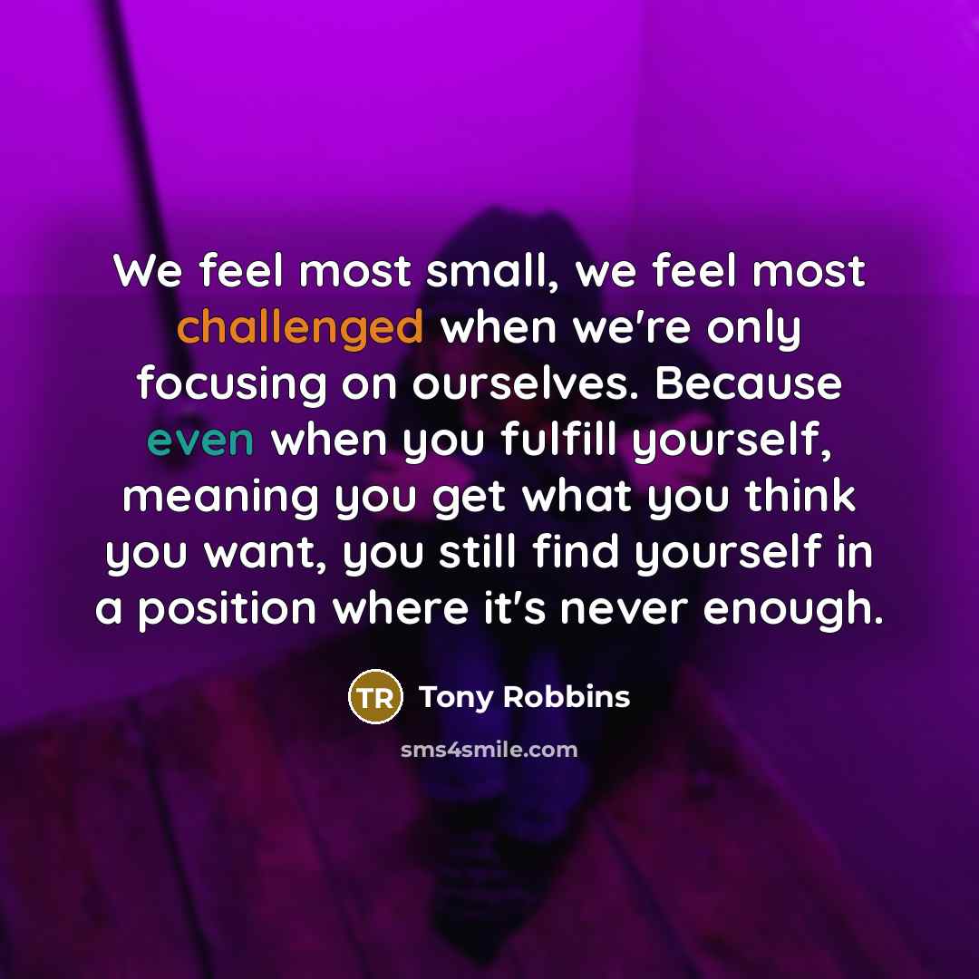 “We feel most small, we feel most challenged when we're only focusing on ourselves. Because even when you fulfill yourself, meaning you get what you think you want, you still find yourself in a position where it's never enough.” quote by Tony Robbins