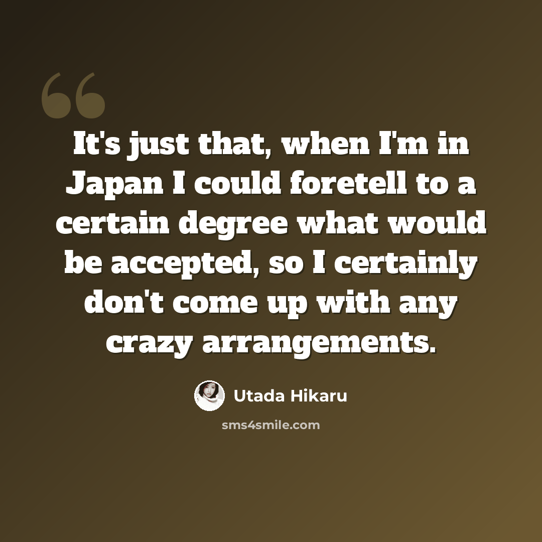 “It's just that, when I'm in Japan I could foretell to a certain degree what would be accepted, so I certainly don't come up with any crazy arrangements.” quote by Utada Hikaru