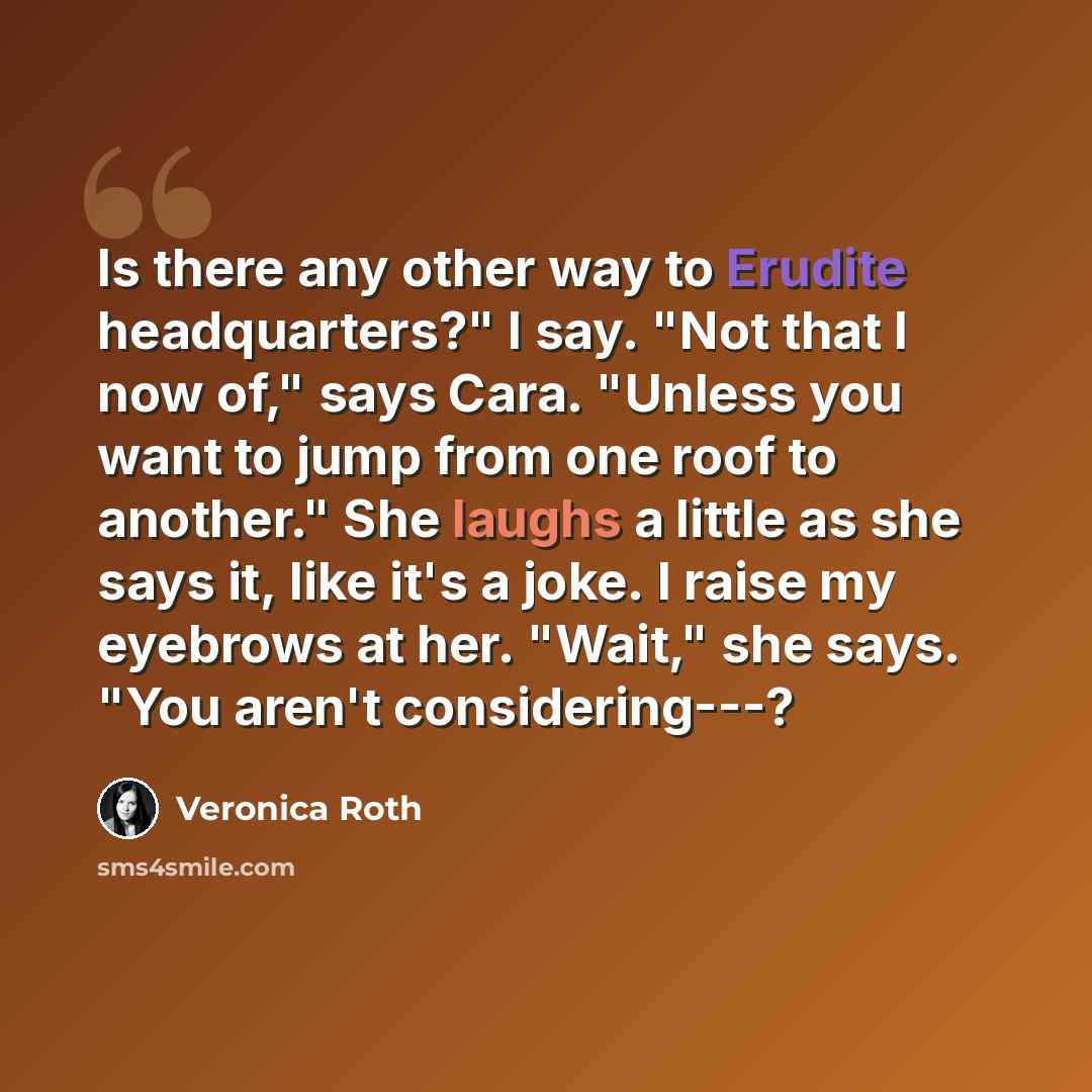 “Is there any other way to Erudite headquarters?" I say. "Not that I now of," says Cara. "Unless you want to jump from one roof to another." She laughs a little as she says it, like it's a joke. I raise my eyebrows at her. "Wait," she says. "You aren't considering---?” quote by Veronica Roth