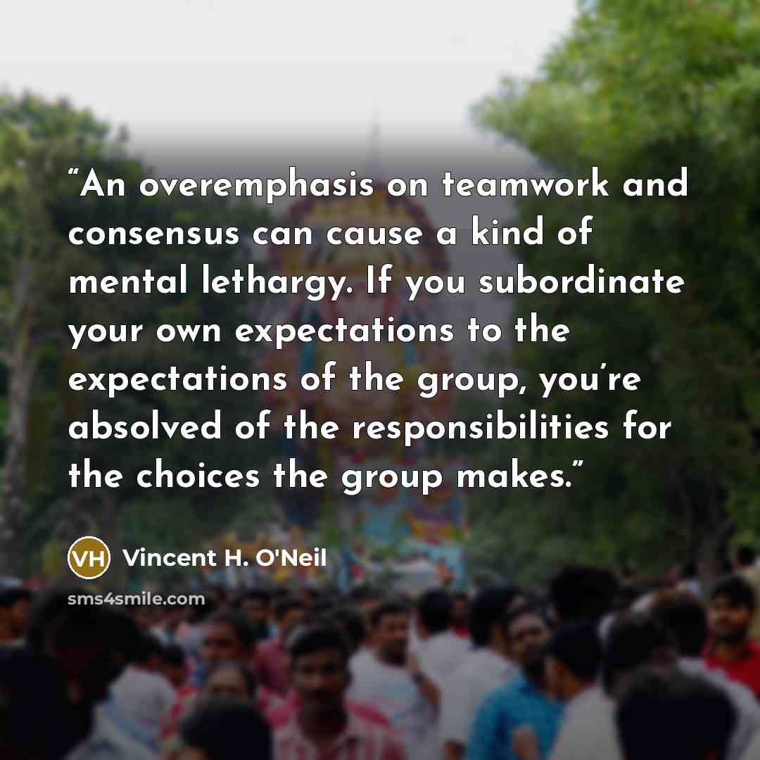 “An overemphasis on teamwork and consensus can cause a kind of mental lethargy. If you subordinate your own expectations to the expectations of the group, you’re absolved of the responsibilities for the choices the group makes.” quote by Vincent H. O'Neil